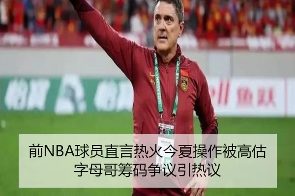 前NBA球员直言热火今夏操作被高估 字母哥筹码争议引热议